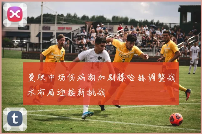曼联中场伤病潮加剧滕哈赫调整战术布局迎接新挑战