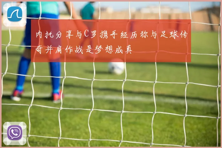 内托分享与C罗携手经历称与足球传奇并肩作战是梦想成真