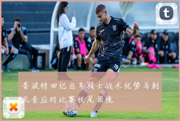 香波特回忆当年骑士战术优势马刺无奈应对比赛收尾困境