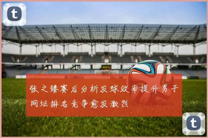 张之臻赛后分析发球效率提升男子网坛排名竞争愈发激烈