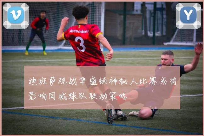 迪班萨观战华盛顿神秘人比赛或将影响同城球队联动策略