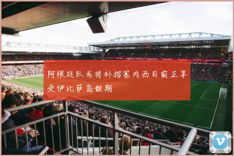 阿根廷队或将补招塞内西目前正享受伊比萨岛假期