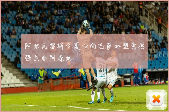 阿尔瓦雷斯今夏心向巴萨加盟意愿强烈非阿森纳