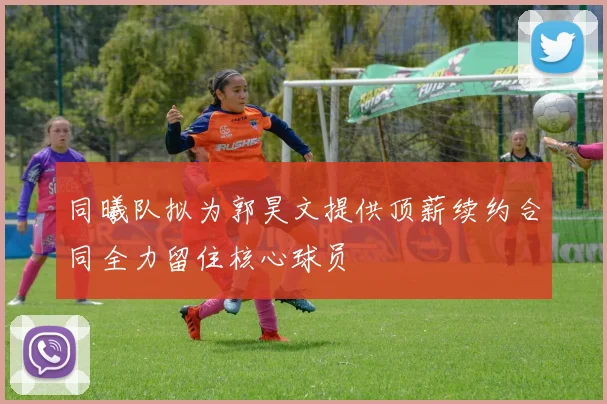 同曦队拟为郭昊文提供顶薪续约合同全力留住核心球员