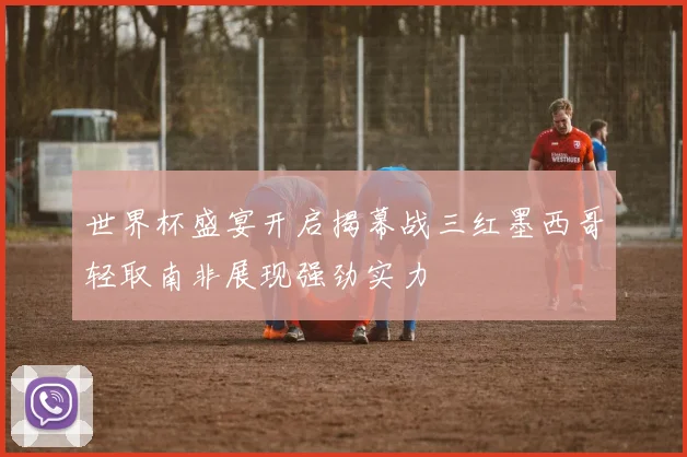 世界杯盛宴开启揭幕战三红墨西哥轻取南非展现强劲实力