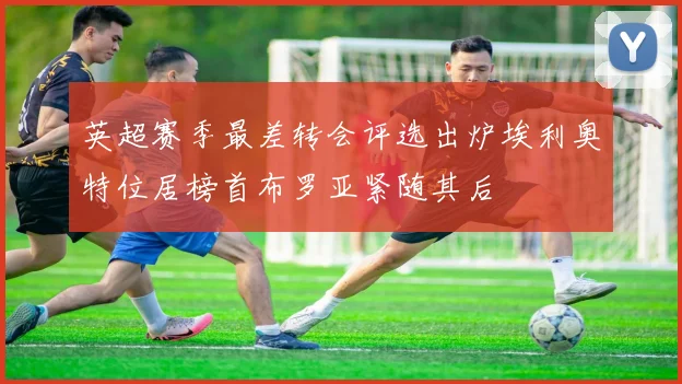 英超赛季最差转会评选出炉埃利奥特位居榜首布罗亚紧随其后