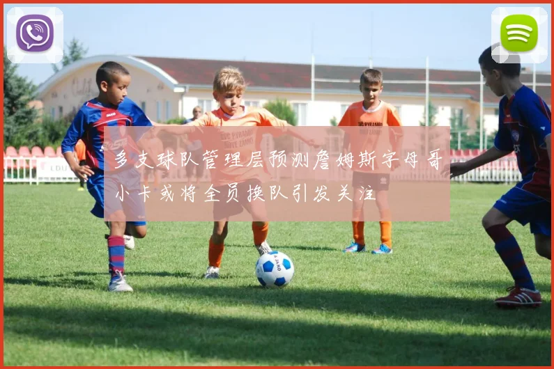 多支球队管理层预测詹姆斯字母哥小卡或将全员换队引发关注