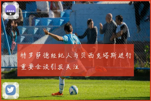 特罗萨德经纪人与贝西克塔斯进行重要会谈引发关注