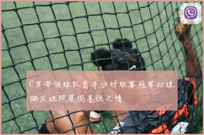 C罗带领球队首夺沙特联赛冠军社媒晒庆祝照展现喜悦之情