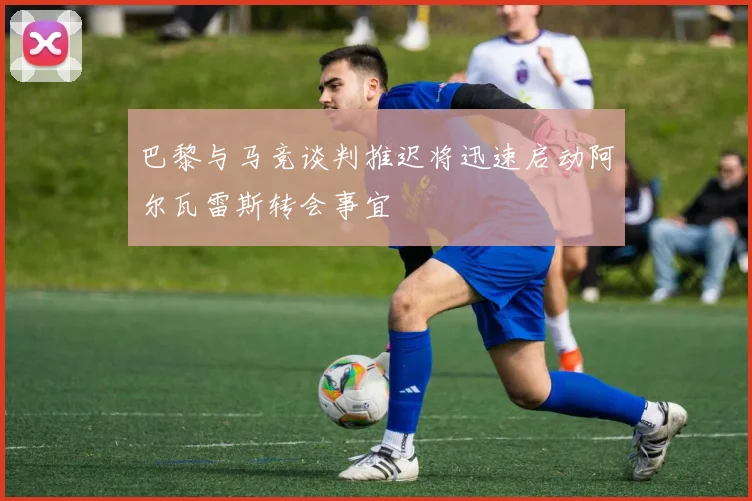 巴黎与马竞谈判推迟将迅速启动阿尔瓦雷斯转会事宜