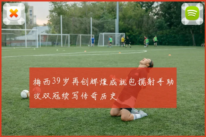 梅西39岁再创辉煌成就包揽射手助攻双冠续写传奇历史