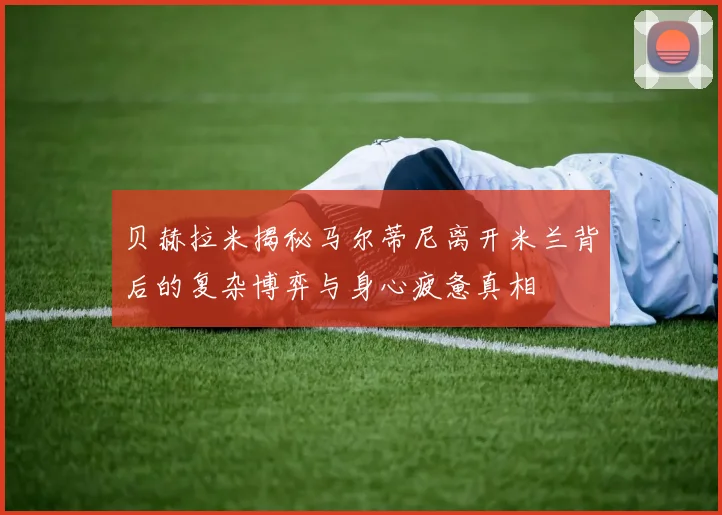 贝赫拉米揭秘马尔蒂尼离开米兰背后的复杂博弈与身心疲惫真相