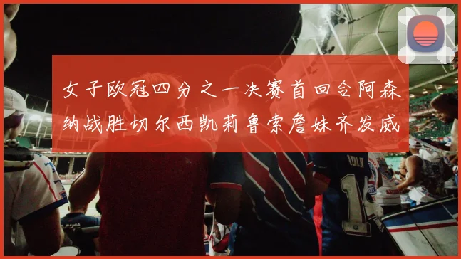 女子欧冠四分之一决赛首回合阿森纳战胜切尔西凯莉鲁索詹妹齐发威
