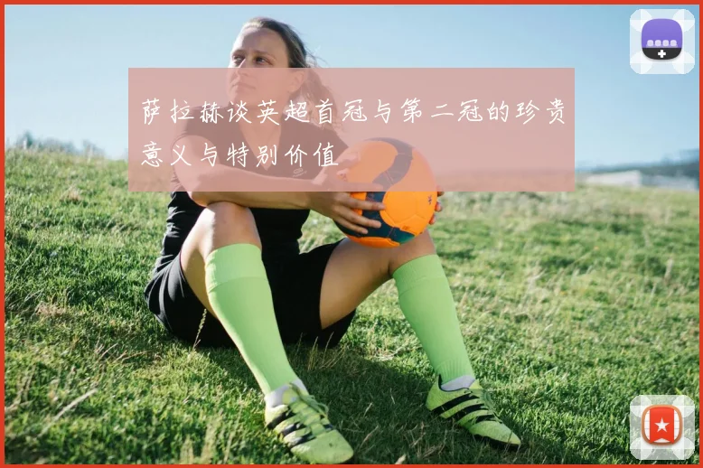 萨拉赫谈英超首冠与第二冠的珍贵意义与特别价值
