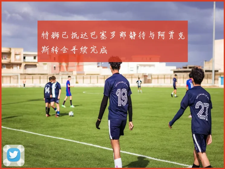 特狮已抵达巴塞罗那静待与阿贾克斯转会手续完成