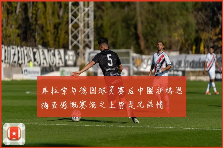库拉索与德国球员赛后中圈祈祷恩梅查感慨赛场之上皆是兄弟情