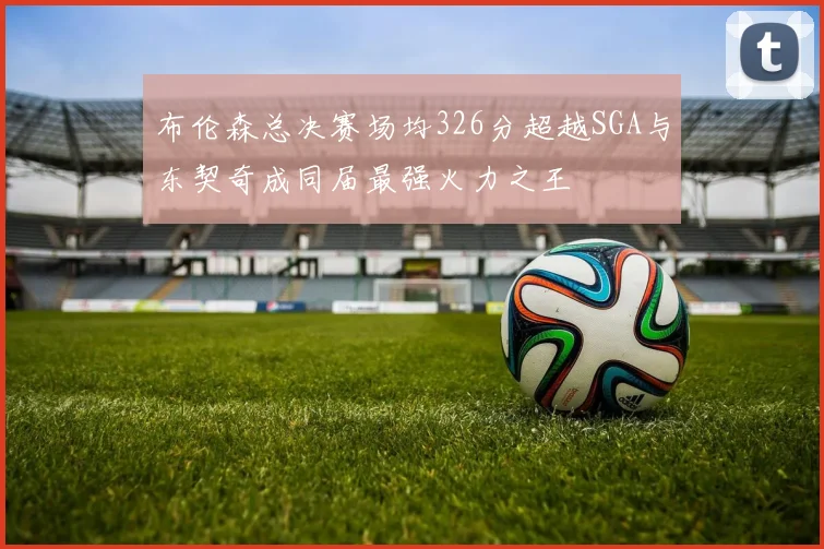 布伦森总决赛场均326分超越SGA与东契奇成同届最强火力之王
