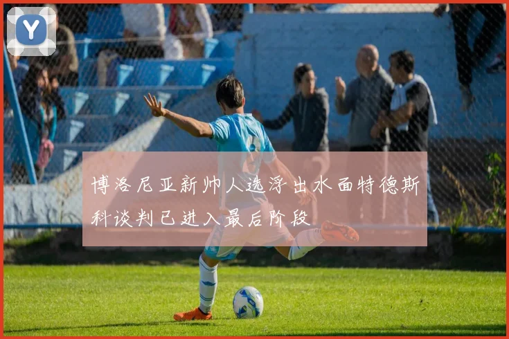 博洛尼亚新帅人选浮出水面特德斯科谈判已进入最后阶段