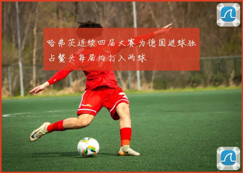 哈弗茨连续四届大赛为德国进球独占鳌头每届均打入两球