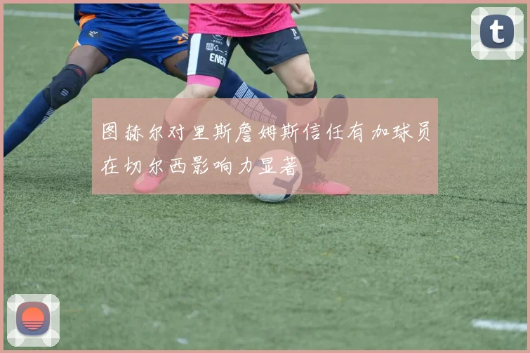 图赫尔对里斯詹姆斯信任有加球员在切尔西影响力显著