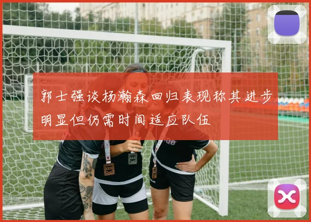 郭士强谈杨瀚森回归表现称其进步明显但仍需时间适应队伍