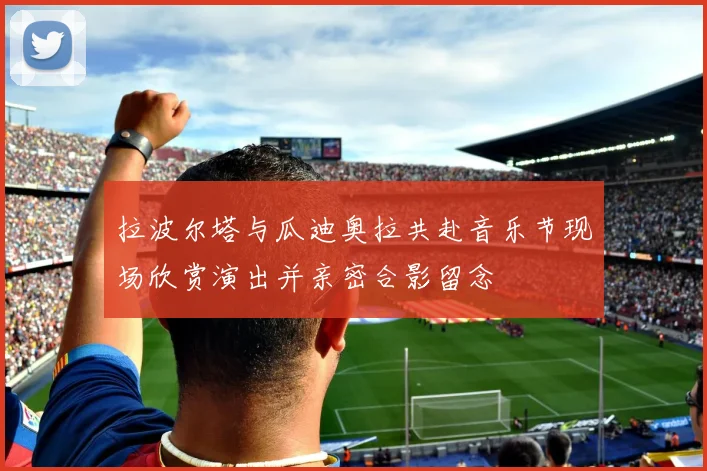 拉波尔塔与瓜迪奥拉共赴音乐节现场欣赏演出并亲密合影留念