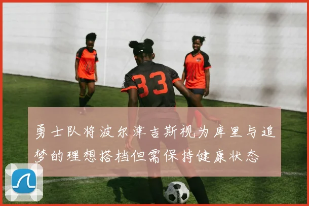 勇士队将波尔津吉斯视为库里与追梦的理想搭档但需保持健康状态