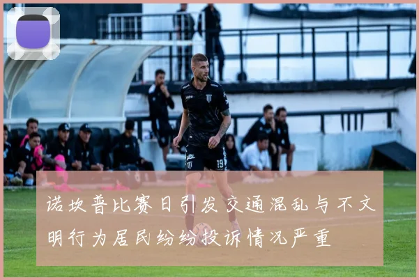 诺坎普比赛日引发交通混乱与不文明行为居民纷纷投诉情况严重