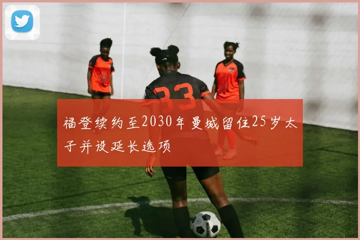 福登续约至2030年曼城留住25岁太子并设延长选项
