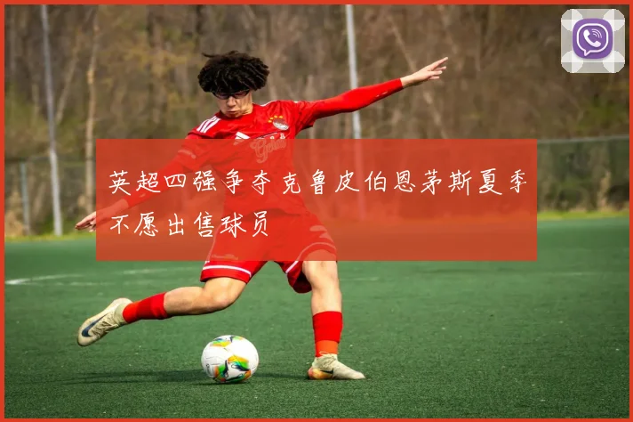 英超四强争夺克鲁皮伯恩茅斯夏季不愿出售球员